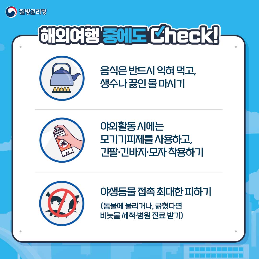 질병관리청. 해외여행 중에도 Check!
														 음식은 반드시 익혀 먹고, 생수나 끓인 물 마시기
														 야외활동 시에는 모기기피제를 사용하고, 긴팔·긴바지·모자 착용하기
														 야생동물 접촉 최대한 피하기(동물에 물리거나, 긁혔다면 비눗물 세척·병원 진료 받기)