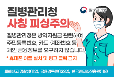 질병관리청 사칭 피싱주의
질병관리청은 방역지원금 관련하여 주민등록번호, 카드·계좌번호 등 개인 금융정보를 요구하지 않습니다.
*휴대폰 어플 설치 및 링크 클릭 금지
피해신고 경찰청(112), 금융감독원(1332), 한국인터넷진흥원(118)