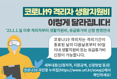 코로나19 격리자 생활지원비
이렇게 달라집니다!
'23.1.1.일 이후 격리자부터 생활지원비, 유급휴가비 신청 변경안내
코로나19 격리자는 격리기간이 종료된 날의 다음날로부터 90일 이내 생활지원비 또는 유급휴가비 신청이 가능합니다. 
세부내용(신청자격, 지원금액, 신청방법 등)은 
코로나19 국민용 누리집(https://www.url.kr/soeajz)에서
확인하세요!