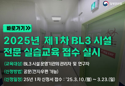 [바로가기]
2025년 제1차 BL3 시설 전문 실습교육 접수 실시

(교육대상) BL3 시설 운영기관의 관리자 및 연구자

(신청방법) 공문(전자우편 가능)

(신청일정) 25년 1차 신청서 접수 : ‘25.3.10.(월) ~ 3.23.(일)