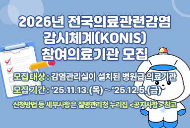 2026년 전국의료관련감염 감시체계(KONIS) 참여의료기관 모집
-모집대상:감염관리실이 설치된 병원급 의료기관
-모집기간:'25.11.13.(목)~'25.12.5.(금)
신청방법 등 세부사항은 질병관리청 누리집 (공지사항) 참고