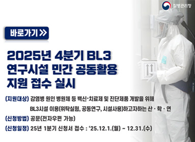 질병관리청 바로가기 2025년 4분기 BL3 연구시설 민간 공동활용지원 접수 실시
(지원대상) 감염병 원인 병원체 등 백신·치료제 및 진단제품 개발을 위해 BL3시설 이용(위탁실험, 공동연구, 시설사용)하고자하는 산·학·연
(신청방법) 공문(전자우편 가능)
(신청일정) 25년 1분기 신청서 접수 : '25.12.1.(월) ~ 12.31.(수)