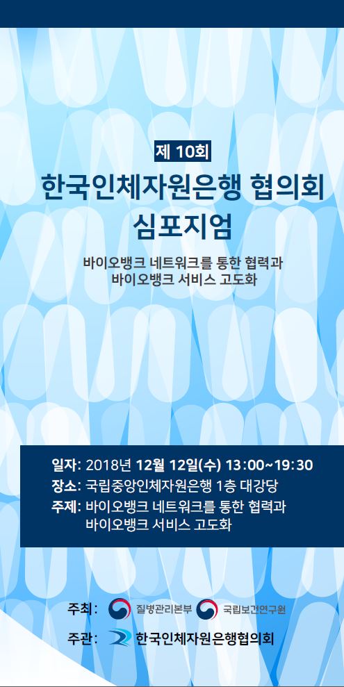 제10회 한국인체자원은행 협의회 심포지엄 개최 안내 일자: 2018년 12월 12일(수) 13:00~19:30 장소: 국립중앙인체자원은행 1층 대강당 주제: 바이오뱅크 네트워크를 통한 협력과 바이오뱅크 서비스 고도화 주최: 질병관리본부 국립보건연구원 주관: 한국인체자원은행협의회  