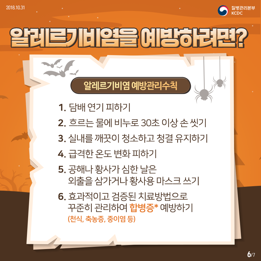 2018년 10월 31일 질병관리본부 KCDC 알레르기비염을 예방하려면? 알레르기비염 예방관리수칙 1. 담배 연기 피하기 2. 흐르는 물에 비누로 30초 이상 손 씻기 3. 실내를 깨끗이 청소하고 청결 유지하기 4. 급격한 온도 변화 피하기 5. 공해나 황사가 심한 날은 외출을 삼가거나 황사용 마스크 쓰기 6. 효과적이고 검증된 치료방법으로 꾸준히 관리하여 합병증* 예방하기 (*천식, 축농증, 중이염 등) 7페이지 중 6페이지