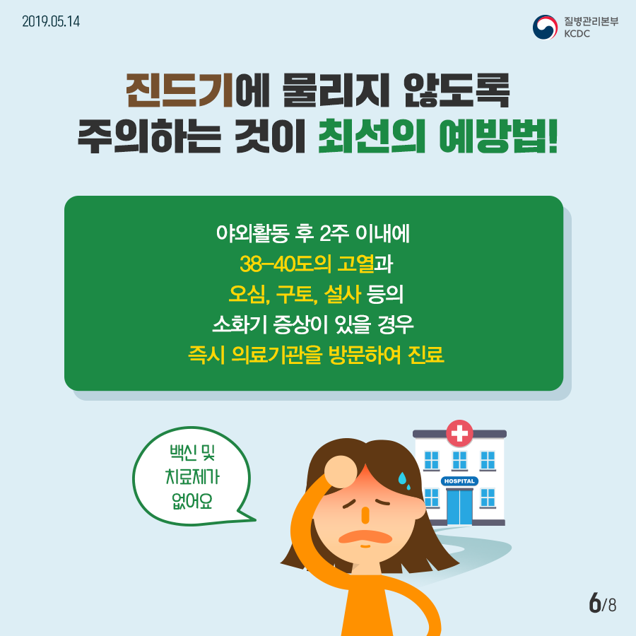 2019년 5월 3일 8페이지 중 6페이지 진드기에 물리지 않도록 주의하는 것이 최선의 예방법! 야외활동 후 2주 이내에 38-40도의 고열과 오심, 구토, 설사 등의 소화기 증상이 있을 경으 즉시 의료기관을 방문하여 진료 