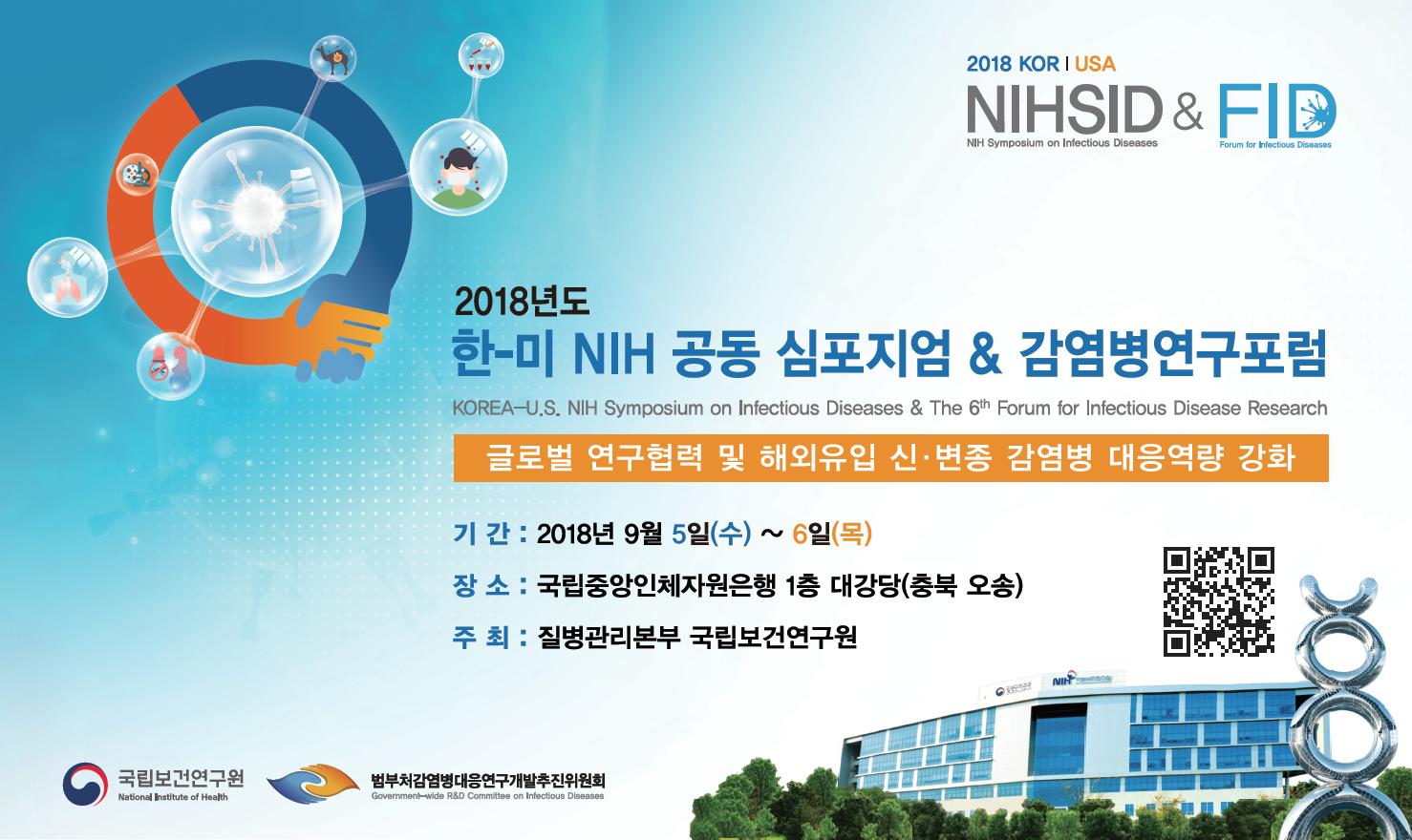 2018 KOR|USA NIHSID&FID. 2018년도 한-미 NIH 공동 심포지엄&감염병연구포럼. KOREA-U.s. NIH Symposium on Infectious Diseases&The 6th Forum for Infectious Disease Research. 글로벌 연구협력 및 해외유입 신,변종 감염병 대응역량 강화. 기간:2018년 9월 5일(수)~6일(목). 장소:국립중앙인체자원은행 1층 대강당(충북 오송). 주최:질병관리본부 국립보건연구원. 국립보건연구원, 법부감염병대응연구개발추진위원회