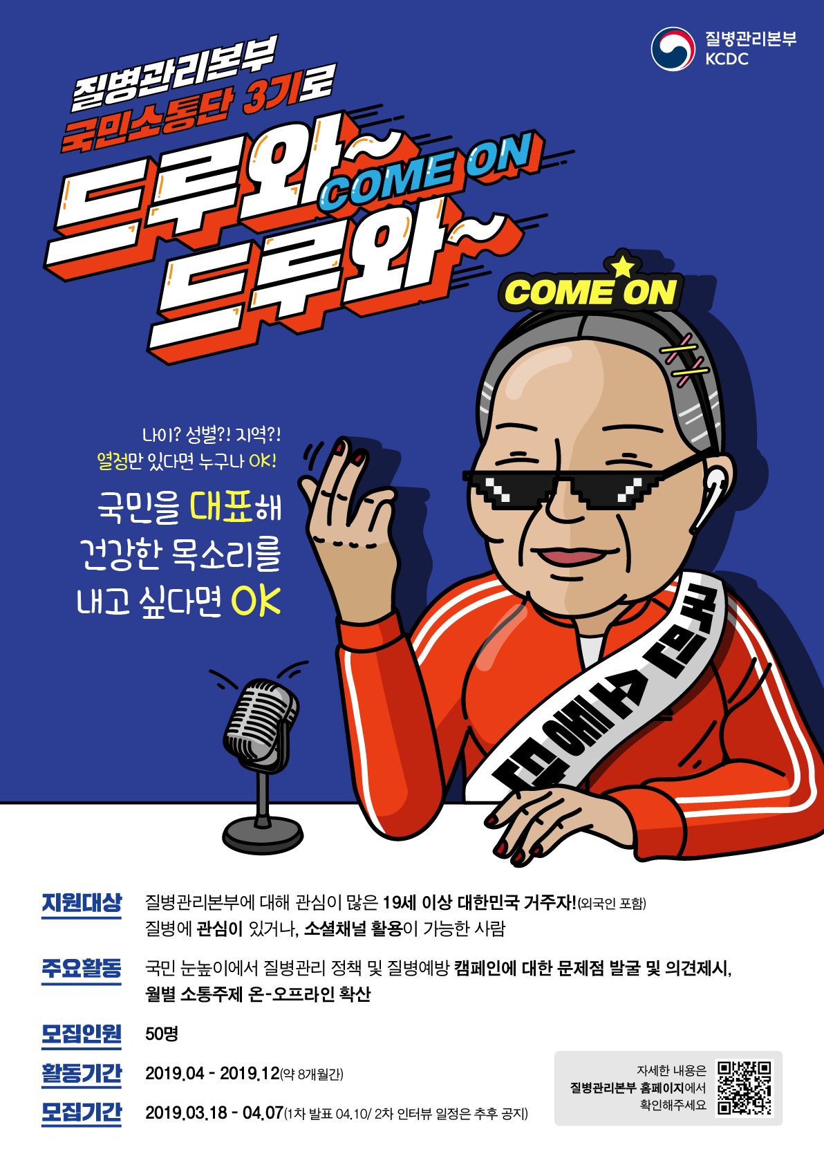 질병관리본부 KCDC 질병관리본부 국민소통단 3기로 드루와 come on 드루와~ come on 나이? 성별?! 지역?! 열정만 있다면 누구나 ok! 국민을 대표해 건강한 목소를 내고 싶다면 ok 지원대상 질병관리본부에 대해 관심이 많은 19세 이상 대한민국 거주자!(외국인 포함) 질병에 관심이 있거나, 소셜채널이 활용이 가능한 사람, 주요활동 국민 눈높이에서 질병관리 정책 및 질병예방 캠페인에 대한 문제점 발굴 및 의견제시, 월별 소통주제 온-오프라인 확산. 모집인원 50명, 활동기간 2019년4월부터 2019년 12월까지(약 8개월간) 모집기간 2019년 3월 18일부터 4월 7일까지(1차발표 4월 10일/2차 인터뷰 일정은 추후 공지) 자세한 내용은 질병관리본 홈페이지에서 확인해 주세요