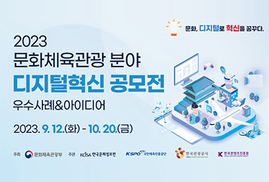 문화, 디지털로 혁신을 꿈꾸다.
2023 문화체육관광 분야
디지털혁신 공모적
우수사례&아이디어
2023.9.12.(화)-10.20.(금)
주최 : 문화체육관광부
주관 : 한국문화정보원, 국민체육진흥공단, 한국관광공사, 한국콘텐츠진흥원
