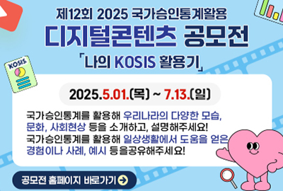 제12회 2025 국가승인통계활용
디지털콘텐츠 공모전 [나의 KOSIS 활용기] 
2025.5.01.(목)~7.13.(일) 
국가승인통계를 활용해 우리나라의 다양한 모습, 문화, 사회현상 등을 소개하고, 설명해주세요! 국가승인통계를 활용해 일상생활에서 도움을 얻은 경험이나 사례, 예시 등을공유해주세요! 공모전 홈페이지 바로가기