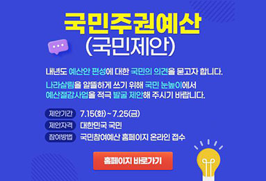 국민주권예산(국민제안)
내년도 예산안 편성에 대한 국민의 의견을 묻고자 합니다.
나라살림을 알뜰하게 쓰기 위해 국민 눈높이에서
예산절감사업을 적극 발굴 제안해 주시기 바랍니다.
- 제안기간 : 7.15(화)~7.25(금) - 제안자격 : 대한민국 국민 - 참여방법 : 국민참여예산 홈페이지 온라인 접수 . 홍페이지 바로가기