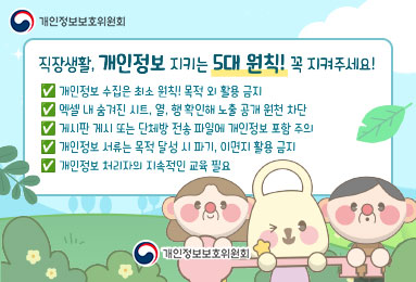 개인정보보호위원회
직장생활, 개인정보 지키는 5대 원칙! 꼭 지켜주세요!
-개인정보 수집은 최소 원칙! 목적 외 활용 금지
-엑셀 내 숨겨진 시트, 열, 행 확인해 노출 공개 원천 차단
-게시판 게시 또는 단체방 전송 파일에 개인정보 포함 주의
-개인정보 서류는 목적 달성 시 파기, 이면지 활용 금지
-개인정보 처리자의 지속적인 교육 필요
개인정보보호위원회