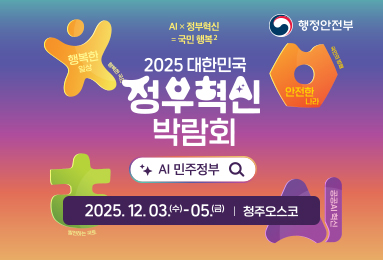 행정안전부 
AI x 정부혁신 = 국민 행복2 
2025 대한민국 정부혁신 박람회 AI 민주정부 2025.12.03.(수)~05.(금) / 청주오스코
행목한 일상 행복한 국민 , 안전한 나라 국민의 방패 , 성장하는 지역 발전하는 국토, 공공AI혁신
